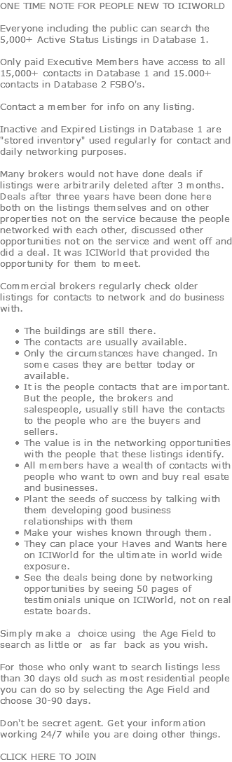 ONE TIME NOTE FOR PEOPLE NEW TO ICIWORLD Everyone including the public can search the 5,000+ Active Status Listings in Database 1. Only paid Executive Members have access to all 15,000+ contacts in Database 1 and 15.000+ contacts in Database 2 FSBO's. Contact a member for info on any listing.  Inactive and Expired Listings in Database 1 are "stored inventory" used regularly for contact and daily networking purposes. Many brokers would not have done deals if listings were arbitrarily deleted after 3 months. Deals after three years have been done here both on the listings themselves and on other properties not on the service because the people networked with each other, discussed other opportunities not on the service and went off and did a deal. It was ICIWorld that provided the opportunity for them to meet. Commercial brokers regularly check older listings for contacts to network and do business with.   The buildings are still there. The contacts are usually available. Only the circumstances have changed. In some cases they are better today or available. It is the people contacts that are important. But the people, the brokers and salespeople, usually still have the contacts to the people who are the buyers and sellers. The value is in the networking opportunities with the people that these listings identify. All members have a wealth of contacts with people who want to own and buy real esate and businesses. Plant the seeds of success by talking with them developing good business relationships with them Make your wishes known through them. They can place your Haves and Wants here on ICIWorld for the ultimate in world wide exposure. See the deals being done by networking opportunities by seeing 50 pages of testimonials unique on ICIWorld, not on real estate boards. Simply make a choice using the Age Field to search as little or as far back as you wish. For those who only want to search listings less than 30 days old such as most residential people you can do so by selecting the Age Field and choose 30-90 days. Don't be secret agent. Get your information working 24/7 while you are doing other things. CLICK HERE TO JOIN